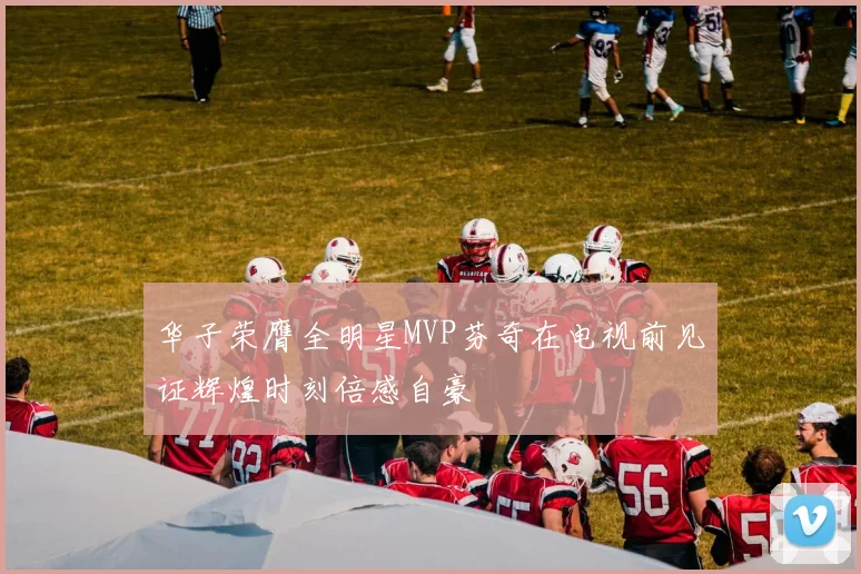 华子荣膺全明星MVP芬奇在电视前见证辉煌时刻倍感自豪