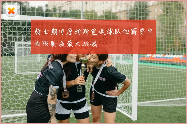 骑士期待詹姆斯重返球队但薪资空间限制成最大挑战