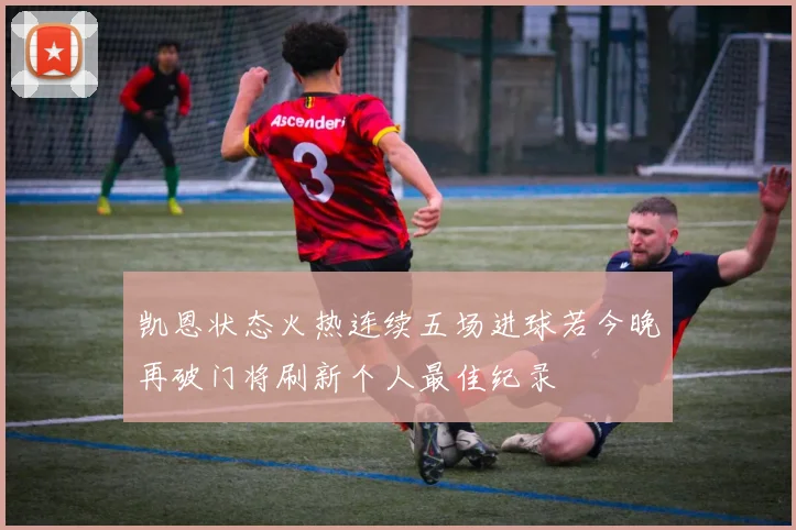 凯恩状态火热连续五场进球若今晚再破门将刷新个人最佳纪录