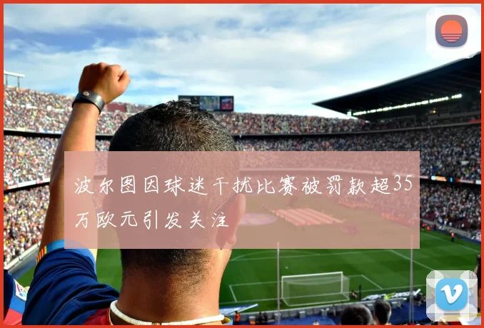 波尔图因球迷干扰比赛被罚款超35万欧元引发关注