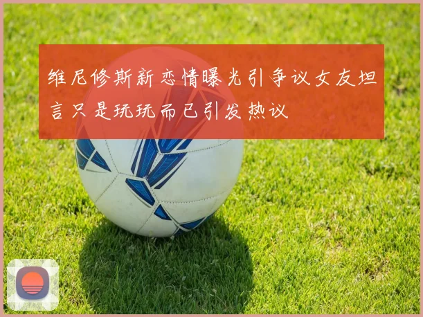 维尼修斯新恋情曝光引争议女友坦言只是玩玩而已引发热议