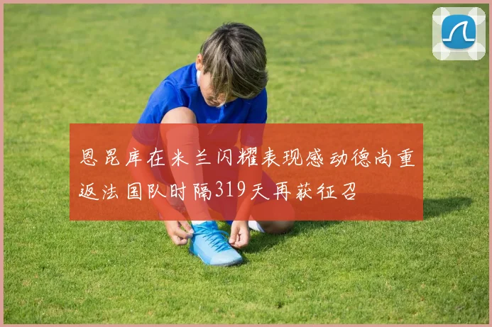 恩昆库在米兰闪耀表现感动德尚重返法国队时隔319天再获征召