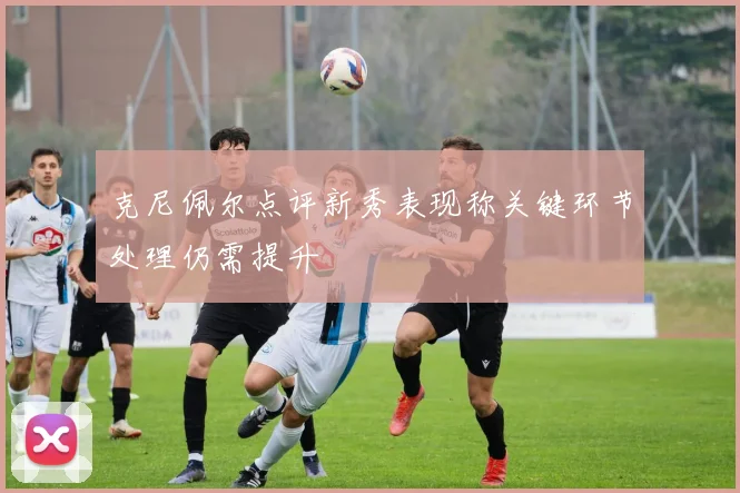 克尼佩尔点评新秀表现称关键环节处理仍需提升
