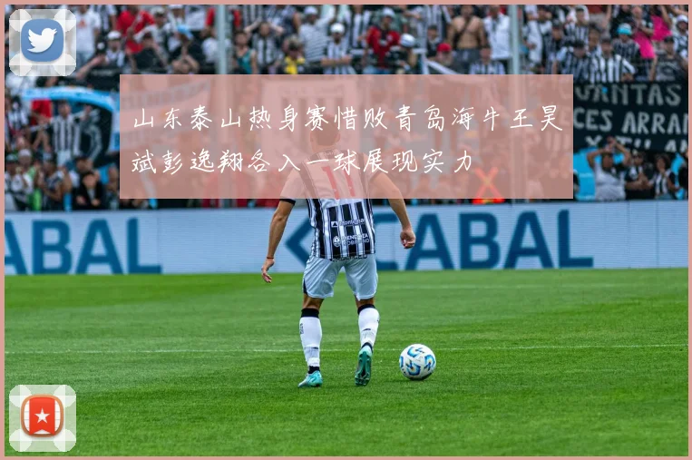 山东泰山热身赛惜败青岛海牛王昊斌彭逸翔各入一球展现实力
