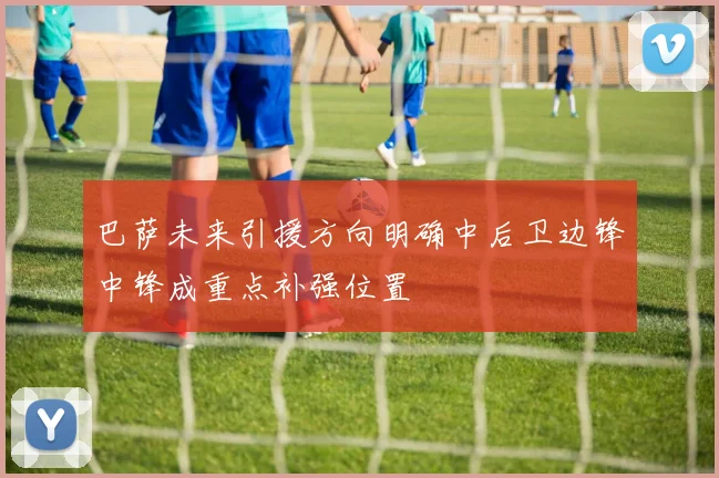 巴萨未来引援方向明确中后卫边锋中锋成重点补强位置
