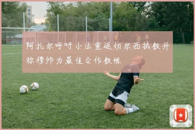 阿扎尔呼吁小法重返切尔西执教并称穆帅为最佳合作教练