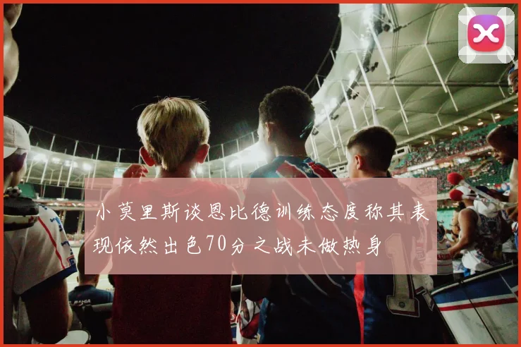 小莫里斯谈恩比德训练态度称其表现依然出色70分之战未做热身