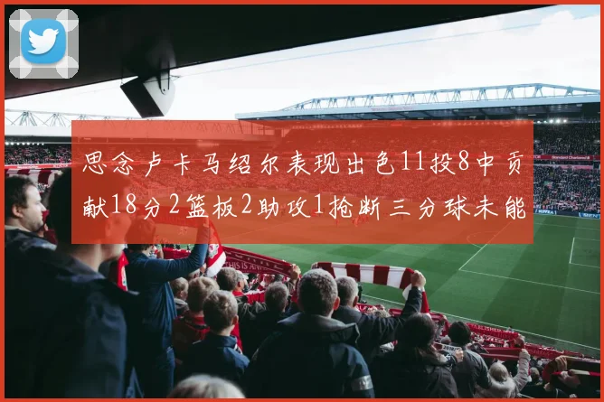 思念卢卡马绍尔表现出色11投8中贡献18分2篮板2助攻1抢断三分球未能命中