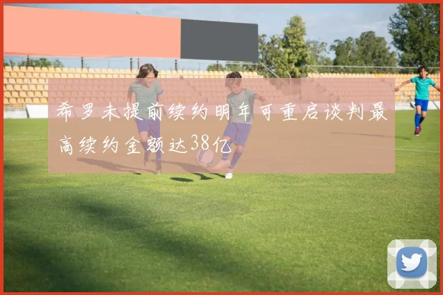 希罗未提前续约明年可重启谈判最高续约金额达38亿