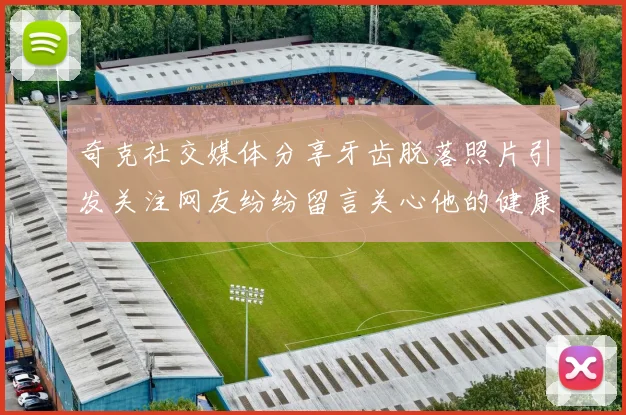 奇克社交媒体分享牙齿脱落照片引发关注网友纷纷留言关心他的健康状况