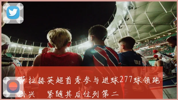 萨拉赫英超首秀参与进球277球领跑孙兴慜紧随其后位列第二