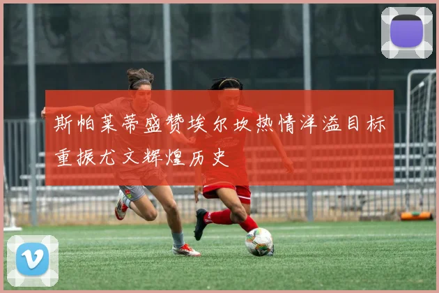 斯帕莱蒂盛赞埃尔坎热情洋溢目标重振尤文辉煌历史