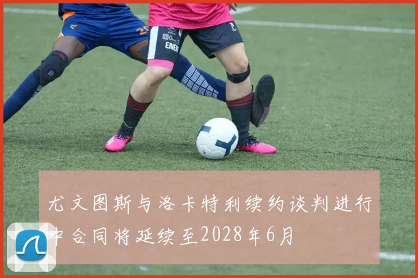 尤文图斯与洛卡特利续约谈判进行中合同将延续至2028年6月