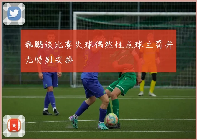 韩鹏谈比赛失球偶然性点球主罚并无特别安排