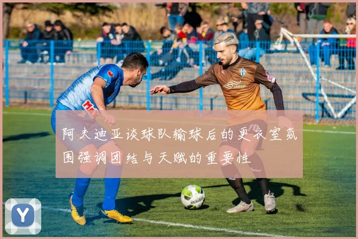 阿夫迪亚谈球队输球后的更衣室氛围强调团结与天赋的重要性