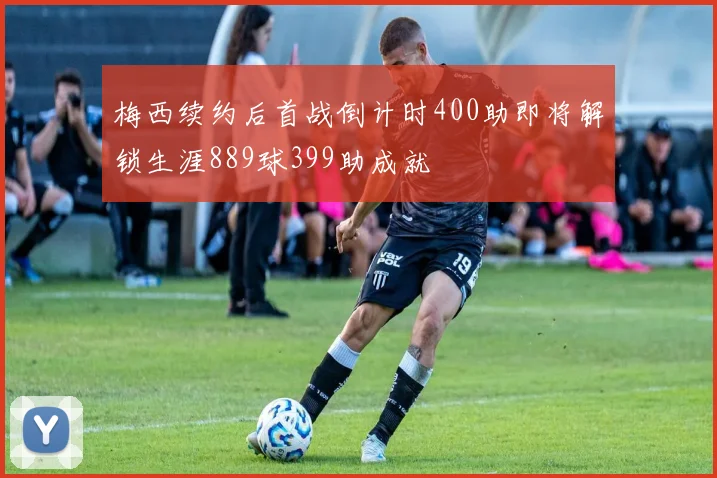 梅西续约后首战倒计时400助即将解锁生涯889球399助成就